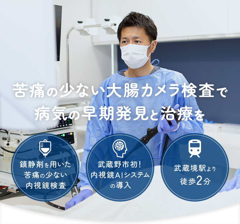 苦痛の少ない 大腸カメラ検査で 病気の早期発見と治療を 鎮静剤を用いた 苦痛の少ない 内視鏡検査 武蔵野市初！ 内視鏡AIシステム の導入 武蔵境駅より 徒歩2分